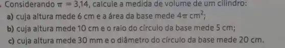 . Considerando pi =3,14 , calcule a medida de volume de um cilindro:
a) cuja altura mede 6 cm e a área da base mede 4pi cm^2
b) cuja altura mede 10 cm e o raio do círculo da base mede 5 cm;
c) cuja altura mede 30 mme o diâmetro do circulo da base mede 20 cm.