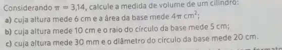 Considerando pi =3,14 , calcule a medida de volume de um cilindro:
a) cuja altura mede 6 cm e a área da base mede
4pi cm^2
b) cuja altura mede 10 cm e o raio do círculo da base mede 5 cm;
c) cuja altura mede 30 mme o diâmetro do circulo da base mede 20 cm.