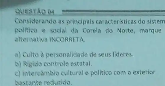 Considerando as principais caracteristicas do sistem
politico a social da Corela do Norte, marque
alternativa INCOR RETA.
a) Culto a personalidade de seus lideres.
b) Rigido controle estatal.
c) Intercambio culturale politico com o exterior
bastante reduzido.