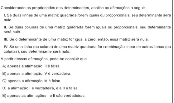 Considerando as propriedades dos determinantes, analise as afirmações a seguir.
I. Se duas linhas de uma matriz quadrada forem iguais ou proporcionais, seu determinante será
nulo.
II. Se duas colunas de uma matriz quadrada forem iguais ou proporcionais, seu determinante
será nulo.
III. Se o determinante de uma matriz for igual a zero, então , essa matriz será nula.
IV. Se uma linha (ou coluna) de uma matriz quadrada for combinação linear de outras linhas (ou
colunas), seu determinante será nulo.
A partir dessas afirmações, pode-se concluir que
A) apenas a afirmação Ill é falsa.
B) apenas a afirmação IV é verdadeira.
C) apenas a afirmação IV é falsa.
D) a afirmação l é verdadeira, e a llé falsa.
E) apenas as afirmações I e II são verdadeiras.