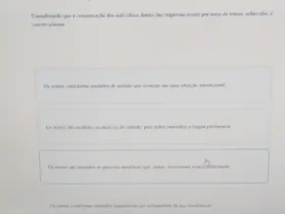 Considerando que a communicaçlo dos individuos dentro das empresas ocorre por mero de textos sobre eles,
correto afirmar
Os textos constituem unidades de sentido que ocorrem em uma situação inter acional
Ostextos sao unidades invariaveis de sentido pois todos entendem a lingua portuguesa
Os textos sao unidades de palavias aleatorias que juntas, direcionam a uma ifformação
Ostestos constituen unidades lungusticas que independem da sua constituicao