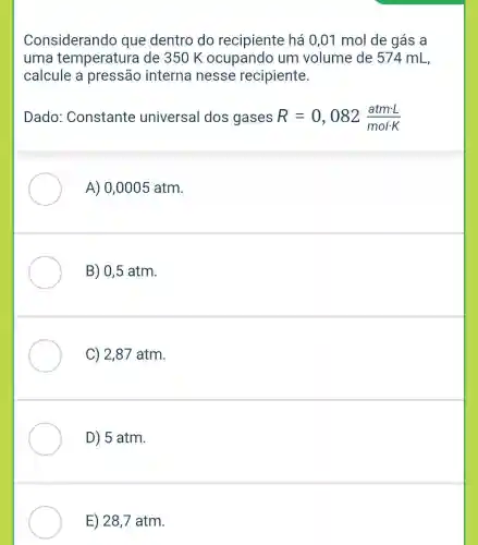 Considerando que dentro do recipiente há 0 ,01 mol de gás a
uma temperatura I de 350 K ocupando um volume de 574 mL,
calcule a pressão interna nesse recipiente.
Dado Constante universal dos gases R=0,082(atmcdot L)/(molcdot K)
A) 0,0005 atm.
B) 0,5 atm.
C) 2,87 atm.
D) 5 atm.
E) 28,7 atm.