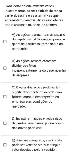 Considerando que existem vários
investimentos da modalidade de renda
variável, assinale as alternativas que
apresentam característic as verdadeiras
sobre as ações na bolsa de valores.
A) As ações representam uma parte
do capital social de uma empresa , e
quem as adquire se torna sócio da
companhia.
B) As ações sempre oferecem
dividendos fixos,
independentem ente do desempenho
da empresa.
C) O valor das ações pode variar
significativam ente de acordo com
fatores como o desempenho da
empresa e as condições do
mercado.
D) Investir em ações envolve risco
de perdas financeiras, já que o valor
dos ativos pode cair.
E) Uma vez comprada, a ação não
pode ser vendida até que atinja o
valor desejado pelo investidor.