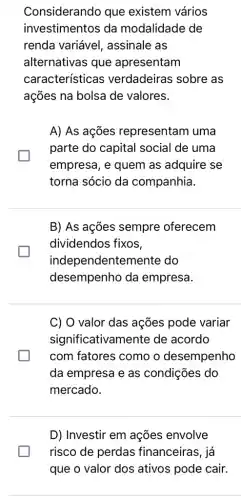 Considerando que existem vários
investimentos da modalidade de
renda variável , assinale as
alternativas que apresentam
características verdadeiras sobre as
ações na bolsa de valores.
A) As ações representam uma
parte do capital social de uma
empresa, e quem as adquire se
torna sócio da companhia.
B) As ações sempre oferecem
dividendos fixos,
indep endentemente do
desempenho da empresa.
C) O valor das ações pode variar
significativamente de acordo
com fatores como o desempenho
da empresa e as condições do
mercado.
D) Investir em ações envolve