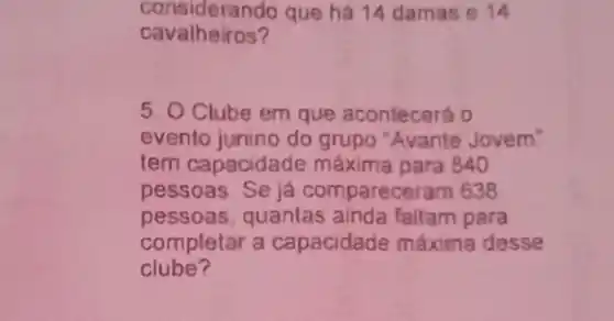 considerando que há 14 damas 14
cavalheiros?
5. O Clube em que acontecerá 0
evento junino do grupo "Avante Jovem"
tem capacidade máxima para 840
pessoas Se já compareceram 638
pessoas, quantas ainda faltam para
completar a capacidade máxima desse
clube?