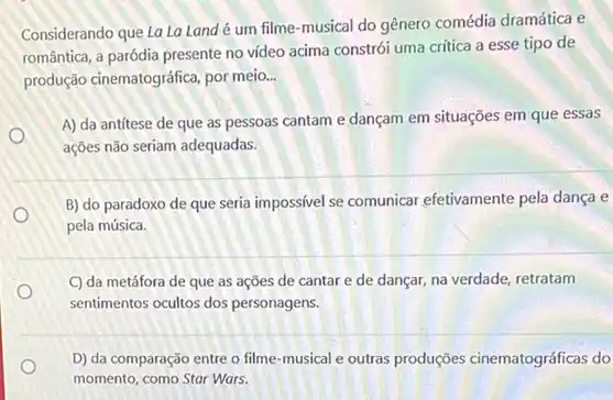 Considerando que La La Land é um filme-musical do gênero comédia dramática e
romântica, a paródia presente no video acima constrói uma crítica a esse tipo de
produção cinematográfica, por meio __
A) da antítese de que as pessoas cantam e dançam em situações em que essas
ações não seriam adequadas.
O
B) do paradoxo de que seria impossivel se comunicar efetivamente pela dança e
o
pela música.
C) da metáfora de que as ações de cantar e de dançar na verdade, retratam
sentimentos ocultos dos personagens.
D) da comparação entre o filme-musical e outras produções cinematográficas do
momento, como Star Wars.