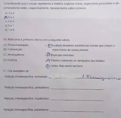 Considerando que o circulo representa a matéria orgânica morta, organismos produtores e de
compositores estão , respectivamente, representados pelos números
a) 104
Q5 e4.
c) 4e 5.
d) 5e 1.
e) 105.
O6. Relacione a primeira coluna com a segunda coluna:
(A) Protocooperação
(B) Competição
( (7) Eucalipto liberando substâncias tóxicas que inibem o
crescimento de outras plantas
(C) Amensalismo
( Esponjas marinhas
(D) Colônia
c ) Passaro comendo os carrapatos dos búfalos
( ) Leões disputando território
07. Cite exemplos de:
Relação Intraespecifica sociedade __ __
Relação Intraespecifica , canibalismo __
Relação Interespecifica inquilinismo __
Relação Interespecifica parasitismo __