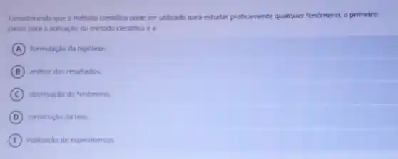 Considerando que o método cientifico pode ser utilizado para estudar praticamente qualquer fenomeno, o primeiro
passo para a aplicação do método cientifico é a
A formulação da hipótese.
B andlise dos resultados.
C observação do fenomeno.
D construção da tese.
E realização de experimentos.