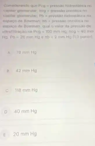 Considerando que Pcg=pressao hidrostatica no
capilar glomerular; pi cg=pressbo oncotica no
capilar glomerular; Pb=pressio hidrostatica no
espaço de Bowman; Tb=pressiooncotica no
espaço de Bowman qual o valor da pressão de
ultrafiltração se Pcg=100mmHg,ncg=40mm
Ag.Pb=20mmHg e nb=2mmHg(1,0ponto)
A 78 mm Hg
B 42 mm Hg B
118 mm Hg
D 40 mm Hg
E 20 mm Hg