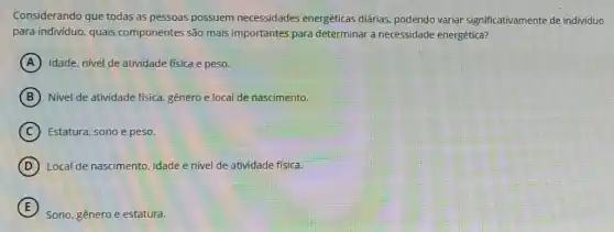 Considerando que todas as pessoas possuem necessidades energéticas diárias, podendo variar significativamente de individuo
para individuo, quais componentes são mais importantes para determinal a necessidade energética?
A Idade, nivel de atividade fisica e peso.
B Nivel de atividade fisica genero e local de nascimento.
C Estatura, sono e peso.
D Local de nascimento, idade e nivel de atividade física.
E
Sono, gênero e estatura.