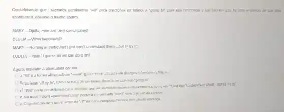 Considerando que utilizamos geralmente "will" para predições no futuro, e "going to" para nos referirmos a um fato em que há uma evidéncla de que algo
acontecerá, observe o trecho abaixo
MARY - Djulla, men are very complicated!
DJULIA-What happened?
MARY-Nothing in particular I just don't understand them __ but I'll try to
DJULIA-Yeah! I guess all we can do is try!
Agora, assinale a alternativa correta.
a. "IIt é a forma abreviada de "would", geralmente utilizada em dialogos informais na lingua.
b. Na frase "III try to", como se trata de um plano,deveria ser utilizado "going to".
c. -will pode ser utilizado para decisōes que sào tomadas durante uma conversa, como em 'I just don't understand them but I'll
d. Na frase "I don't understand them" poderia ser utilizado "won't" sem prejuizo de sentido.
e. O acréscimo de "I think" antes de "IIF mudaria completamente o sentido da sentença.