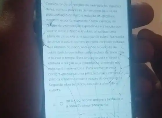 Considerando as reaçōes de oxirredução, algumas
delas, como o processo de ferrugem (que se da
pela oxidação do ferro e redução do oxigênio)
ocorrem espontaneamente. Outro exemplo de
tedçoo de oxirreduçao espontânea é a reação que
ocorre entre o zinco e cobre, ao colocar uma
placa de zinco em uma solução de cobre Na reação
de zinco e cobre os ions te cobre recebem eletrons
Nos atomos de zinco ocornendo o deposito de
cobre (sólido vermelho)sobre a placa de zinco cóm
passar o tempo Esse procksso gera energia e.
embora a reação seja espontanaa, a energia nàq
astá sendo aproveitada Para aproveitar essa
energia,monta-se uma pilha, em què a corrente
elétrica é obtida devido à reação de oxirredução.
Segundo essa tematica assinale a alternativa
correta.
A
no anpdo, ocorre sempre a oxidação e
a redução simultaneamente