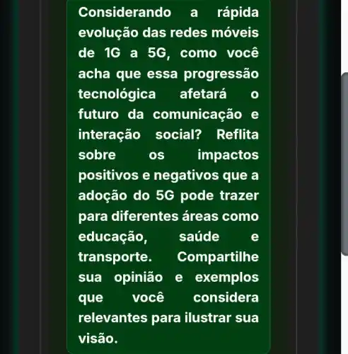 Considerando a rápida
evolução das redes móveis
de 1G a 5G . como você
acha que essa progressão
tecnológica afetará
futuro da comunicação e
interação social? Reflita
sobre	os	impactos
positivos e negativos que a
adoção do 5G pode trazer
para diferentes , áreas como
educação,	saúde	e
transporte. Com oartilhe
sua opinião e xemplos
que você considera
relevantes para ilustrar sua