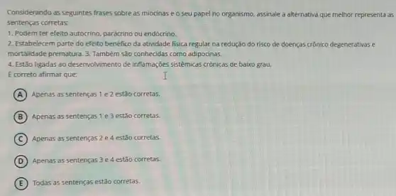 Considerando as seguintes frases sobre as miocinas e o seu papel no organismo, assinale a alternativa que melhor representa as
sentenças corretas:
1. Podem ter efeito autócrino, parácrino ou endócrino.
2. Estabelecem parte do efeito benéfico da atividade fisica regular na redução do risco de doenças crônico degenerativas e
mortalidade prematura. 3 Também são conhecidas como adipocinas.
4. Estão ligadas ao desenvolvimento de inflamações sistêmicas crônicas de baixo grau.
I
E correto afirmar que:
A Apenas as sentenças 1 e2 estão corretas.
B Apenas as sentenças 1 e 3 estão corretas.
C Apenas as sentenças 2 e 4 estão corretas.
D Apenas as sentenças 3e 4 estão corretas.
E Todas as sentenças estã corretas.