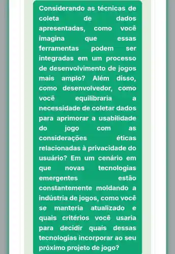 Considerando as técnicas de
coleta	de	dados
apresentadas, como você
imagina	que	essas
ferramentas podem ser
integradas em um processo
de desenvolvim ento de jogos
mais amplo? Além disso,
como desenvolvedor, como
você	equilibraria	a
necessidade de coletar dados
para aprimorar a usabilidade
do	jogo	com	as
considerações	éticas
relacionadas privacidade do
usuário?? Em um cenário em
que novas tecnologias
emergentes	estão
constanteme nte moldando a
indústria de jogos , como você
se manteria atualizado
quais critérios você usaria
para decidir quais dessas
tecnologias incorporar ao seu
próximo projeto de jogo?