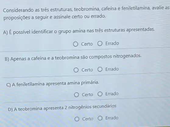 Considerando as três estruturas, teobromina cafeína e feniletilamina, avalie as
proposições a seguire assinale certo ou errado.
A) É possivel identificar o grupo amina nas três estruturas apresentadas.
Certo
Errado
B) Apenas a cafeína e a teobromina são compostos nitrogenados.
Certo
Errado
C A feniletilamina apresenta amina primária.
Certo
Errado
D) A teobromina apresenta 2 nitrogênios secundários
Certo Errado