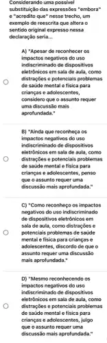 Considerando uma possivel
substituição das expressões "embora"
e "acredito que"nesse trecho, um
exemplo de reescrita que altera o
sentido original expresso nessa
declaração seria. __
A) "Apesar de reconhecer os
impactos negativos do uso
indiscriminado de dispositivos
eletrônicos em sala de aula, como
distrações e potenciais problemas
de saúde mental e física para
crianças e adolescentes,
considero que o assunto requer
uma discussão mais
aprofundada."
B) "Ainda que reconheça os
impactos negativos do uso
indiscriminado de dispositivos
eletrônicos em sala de aula, como
distrações e potenciais problemas
de saúde mental e física para
crianças e adolescentes, penso
que o assunto requer uma
discussão mais aprofundada."
C) "Como reconheço os impactos
negativos do uso indiscriminado
de dispositivos eletrônicos em
sala de aula, como distrações e
potenciais problemas de saúde
mental e física para crianças e
adolescentes, discordo de que o
assunto requer uma discussão
mais aprofundada."
D) "Mesmo reconhecendo os
impactos negativos do uso
indiscriminado de dispositivos
eletrônicos em sala de aula, como