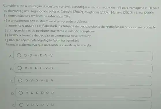 Considerando a utilização do custeio variável, classifique o itens a seguir em
(V) para vantagens e (D) para
as desvantagens, segundo os autores Crepadi (2002)Megliorini (2007), Martins (2010) e Neto (2009)
( ) eliminação dos critérios de rateio dos ClFs
() o crescimento dos custos fixos é um grande problema.
() aumenta o grau de confiabilidade da tomada de decisão diante de restrições no processo de produção
( ) um grande mix de produtos que toma o método complexo.
( ) facilita a tomada de decisão se a empresa deve produzir.
() não ser aceito pela legislação fiscal ou societária.
Assinale a alternativa que apresente a classificação correta.
A
D. D-V-D-V-V.
v. V-D-D-V-D
D-V-D -V-D - V.
V-D-D-D-D-D
v D-V.D-V-D