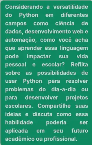 Considerando a versatilidade
do Python em diferentes
campos como ciência de
dados , desenvolvime nto web e
automação, como você acha
que aprender essa linguagem
pode impactar sua vida
pessoal e escolar? Reflita
sobre as possibilidades de
usar Python para resolver
problemas do dia-a-dia ou
para desenvolver projetos
escolares. Compartill he suas
ideias e discuta como essa
habilidade poderia	ser
aplicada em seu futuro