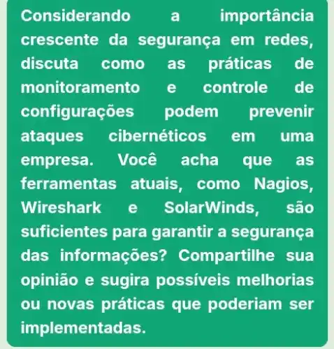 Considerando	a	importância
crescente da segurança em redes,
discuta como as práticas de
monitoran nento e controle de
configurações podem prevenir
ataques cibernéticos em . uma
empresa. Você acha que as
ferramentas atuais, como Nagios,
Wireshark e SolarWinds, são
suficientes para garantir a segurança
das informações ? Compartilhe sua
opinião e sugira possiveis melhorias
ou novas práticas que poderiam ser