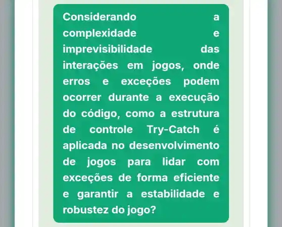 Considerando
complexidade
imprevisibilidade	das
interaçõ es em jogos onde
erros e exceçōes podem
ocorrer durante a execução
do código , como a estrutura
de controle Try-Catch e
aplicada no desenvolvimento
de jogos para lidar com
exceçōes de forma eficiente
e garantir a estabilida de e
robustez z do jogo?