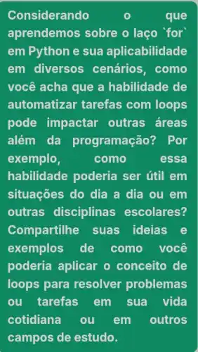 Considerando	o	que
aprendemos sobre o laço 'for
em Pythone sua aplicabilidade
em diversos ; cenários, como
você acha que a habilidade de
automatizar tarefas com loops
pode impactar outras áreas
além da programação? Por
exemplo,	como	essa
habilidade poderia ser útil em
situações do dia a dia ou em
outras disciplinas escolares?
Compartilhe suas ideias e
exemplos de como você
poderia aplicar o conceito de
loops para resolver problemas
ou tarefas em sua vida
cotidiana ou em outros
campos de estudo.