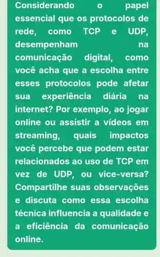 Considerando	papel
essencial que os protocolos de
rede. como TCP e UDP
desempenham	na
comunicação digital, como
você acha que a escolha entre
esses protocolos pode afetar
sua experiência diária na
internet?Por exemplo , ao jogar
online ou assistir a videos em
streaming, quais impactos
você percebe que podem estar
relacionados ao uso de TCP em
vez de UDP. ou vice -versa?
Compartill he suas observaçōes
e discuta como essa escolha
técnica influencia a qualidade
a eficiência da comunicação