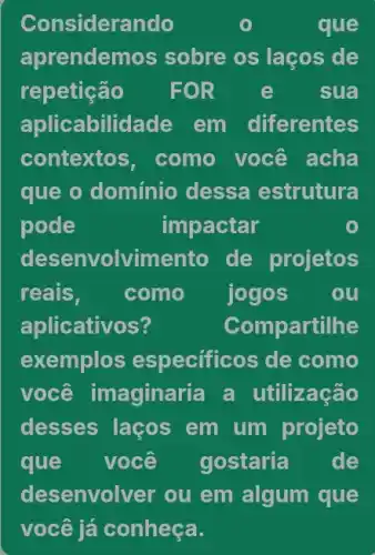 Considerando	que
aprendem os sobre os laços de
repetição FOR e sua
aplicabilidade em diferentes
contextos , como você acha
que o domínio dessa estrutura
pode	impactar
desenvolvimento de projetos
reais, como jogos ou
aplicativos?	Compartilhe
exemplos especificos de como
você imaginaria a utilização
desses laços em um projeto
que você gostaria de
desenvolver ou em algum que