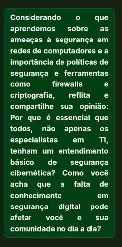 Considerando	que
aprendemos sobre as
ameaças à segurança em
redes de computadores e
importância de politicas de
seguranga e ferramentas
como	firewalls
criptografia, reflita	e
compartilhe sua opinião:
Por que é essencial que
todos, não apenas os
especialistas em	TI,
tenham um entendimento
básico de segurança
cibernética? Como você
acha que a falta de
conhecimento	em
segurança digital pode
afetar você e sua
comunidade no dia a dia?