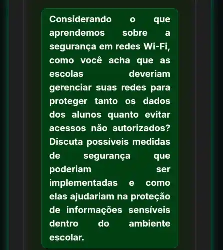 Considerando	que
aprendemos sobre a
segurança em redes Wi-Fi,
como você acha que as
escolas	deveriam
gerenciar suas redes para
proteger tanto os dados
dos alunos quanto evitar
acessos não autorizados?
Discuta possiveis medidas
de	segurança	que
poderiam	ser
implementadas e como
elas ajudariam na proteção
de informações sensiveis
dentro do ambiente