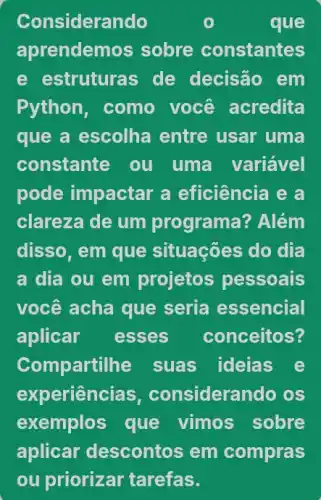 Considerando	que
aprendemos sobre constantes
e estruturas de decisão em
Python, como você acredita
que a escolha entre usar uma
constante ou uma variável
pode impactar a eficiência e a
clareza de um programa? Além
disso, em que situações do dia
a dia ou em projetos pessoais
você acha que seria essencial
aplicar esses conceitos?
Compartilhe suas ideias e
experien cias, considerando os
exemplos que vimos sobre
aplicar descontos em compras