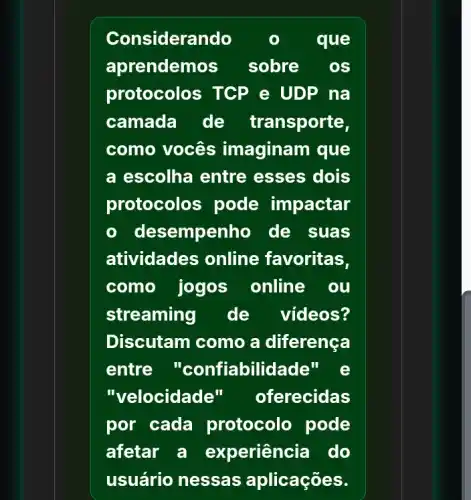 Considerando	que
aprendemos sobre os
protocolos TCP e UDP na
camada de transporte,
como vocês imaginam que
a escolha entre esses dois
protocolos pode impactar
- desempenho de suas
atividades online favoritas,
como jogos online ou
streaming de videos?
Discutam como a diferenca
entre "confiabilidade"
"velocidade" oferecidas
por cada protocolo pode
afetar a experiência do
usuário nessas aplicações.