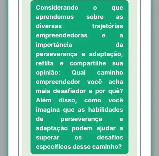 Considerando	que
aprendemos sobre as
diversas	trajetórias
empreendedoras e	a
importancia	da
perseverança e adaptação,
reflita	com partilhe sua
opinião: Qual caminho
empreendedor você acha
mais desafiador e por quê?
Além disso, como você
imagina que as habilidades
de	perseverança	e
adaptaçã o podem ajudar a
superar	os	desafios
especific os desse caminho?