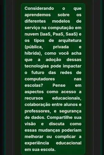 Considerando	que
aprendemos sobre
diferentes modelos de
serviço na computação em
nuvem (laas , PaaS, SaaS) e
os tipos de arquitetura
(pública, privada	e
hibrida), como você acha
que a adoção dessas
tecnologias pode impactar
futuro das redes de
computadores	nas
escolas?	Pense	em
aspectos como acesso a
recursos educacionais,
colaboração entre alunos e
professores, e segurança
de dados . Compartilhe sua
visão e discuta como
essas mudanças poderiam
melhorar ou complicar a
experiência educacional
em sua escola.