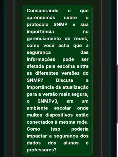 Considerando	que
aprendemos sobre
protocolo SNMP e sua
importância	no
gerenciamento de redes.
como você acha que a
segurança	das
informações pode ser
afetada pela escolha entre
as diferentes versões do
SNMP?	Discuta	a
importância da atualização
para a versão mais segura,
SNMPV3, em . um
ambiente escolar onde
muitos dispositivos , estão
conectados à mesma rede.
Como	isso	poderia
impactar a segurança dos
dados dos alunos e