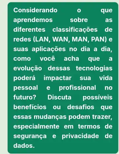 Considerando	que
aprendemos	sobre	as
diferente s classificaçõ es de
redes (LAN, WAN, M AN, PAN) e
suas aplicaçōes no dia a dia,
como você acha que a
evolução dessa S tecnologias
poderá imbactar sua vida
besso al e profissional no
futuro? Discuta possiveis
beneficios ou desafios que
essas mudang as podem trazer,
e specialmente em termos de
segurang a c privacid ade de