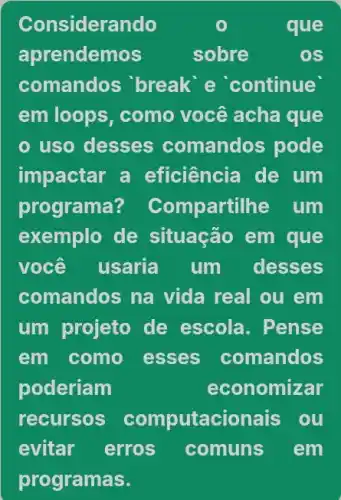 Considerando	que
aprendemos	sobre	OS
comandos 'break e continue
em loops, como você acha que
uso desses comandos pode
impactar a eficiência de um
programa? Compartil he um
exemplo de situação em que
você usaria . Tìm desses
comandos na vida real ou em
um projeto de escola. Pense
em como esses comandos
poderiam	economizar
recursos computacionais ou
evitar erros comuns em
programas.