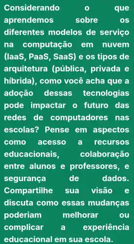 Considerando	que
aprendemos	sobre	OS
diferentes modelos ide servico
na computaçã o em nuvem
(laaS , PaaS , SaaS) e os tipos de
arquitetur a (pública privada e
hibrida), como você acha que a
adoção dessas tecnologias
pode impactar o futuro das
redes de computado res nas
escolas?? Pense em aspectos
como acesso a recursos
educacionais,	colaboração
entre alunos e professores, e
segurança	de	dados.
Compartilhe sua visão
discuta como essas mudanças
poderiam	melhorar	ou