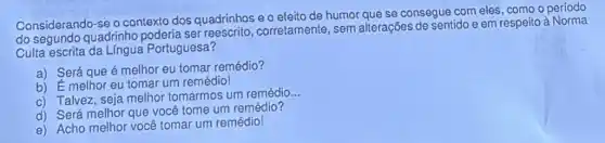 Considerando-se 9 contexto dos quadrinhos e o efeito de humor que se consegue com eles, como o período
do segundo quadrinho ser corretamente, sem alterações de sentido e em respeito à Norma
Culta escrita da Língua Portuguesa?
a) Será que é melhor eu tomar remédio?
b) É melhor eu tomar um remédio!
c) Talvez, seja melhor tomarmos um remédio
__
d) Será melhor que você tome um remédio?
e) Acho melhor você tomar um remédio!