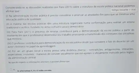 Considerando-se as discussôes realizadas por Paro (2011)sobre a estrutura da escola pública nacional podemos
afirmar que:
Tempo restante 1:19:41
(I) Na administração escolar publica é preciso considerar e priorizar as atividades fim para que se construa uma
educação pública de qualidade.
(II) A maioria das escolas públicas têm uma estrutura organizada numa conformação para realizar um ensino
tradicional e acritico, fundado no senso comum e pouco democrático.
(III) Para Paro (2011)o processo de ensinar contribuirá para a democratização da escola pública a partir do
momento em que o professor(a) desenvolva seu trabalho priorizando a transmissão dos conteúdos das disciplinas
que ministra.
(IV) O professor contribuird para democratização da escola pública desde que considere o fato do discente ser um
autor intrinseco no papel da aprendizagem.
(V) Por ser um grupo social a escola possui uma dinâmica diversa - contradições, antagonismos, interaçbes.
expectativas, costumes-maneiras de conviver socialmente que extrapolar o oficialmente instituido pelos orgaos
da administração central.
No que diz respeito as informaçbes anteriores possivel afirmar que
A.
As alternativas II, IV e Vestio corretas.