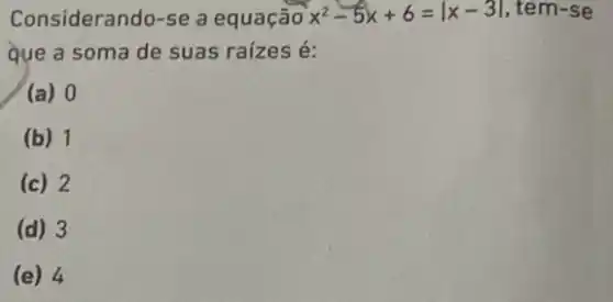 Considerando-se a equação x^2-5x+6=vert x-3vert  , tem-se
que a soma de suas raízes é:
(a) 0
(b) 1
(c) 2
(d) 3
(e) 4