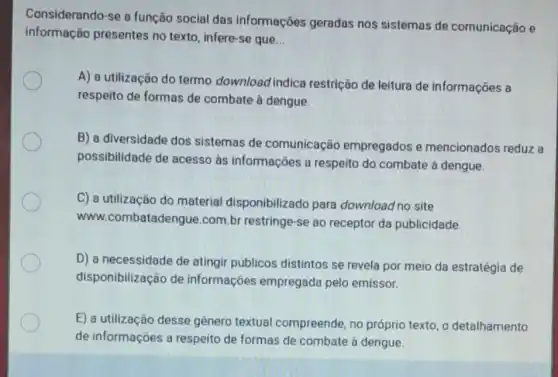 Considerando-se a função social das informações geradas nos sistemas de comunicação e
informação presentes no texto, infere-se que __
A) a utilização do termo download indica restrição de leitura de informações a
respeito de formas de combate à dengue.
B) a diversidade dos sistemas de comunicação empregados e mencionados reduz a
possibilidade de acesso às informações a respeito do combate à dengue.
C) a utilização do material disponibilizado para download no site
www.combatadengue .com.br restringe-se ao receptor da publicidade.
D) a necessidade de atingir públicos distintos se revela por meio da estratégia de
disponibilização de informações empregada pelo emissor.
E) a utilização desse gênero textual compreende, no próprio texto, o detalhamento
de informações a respeito de formas de combate à dengue.