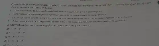 Considerando-se as informações do textoe com base nos conhecimentos a respeito do tema, analise as afirmativas e marque com
V as verdadeiras e com F, as falsas.
( ) 0 OGM tem seu código genético diferente de um organismo normal não transgênico.
( ) A formação de um transgênico é possivel por conta da universalidade do código genético.
( ) A manipulação de um transgênico imprescinde de uma discussão ética a respeito das consequências ao ser humano.
( ) A composição química do gene do doador é diferente daquela observada no material genético do futuro OGM.
A alternativa que contém a sequência correta, de cima para baixo, é a
a) F-V -V-F
b) F - F-V-V
c) V-F -F-
d) V-V -F-
e)v-F-V-