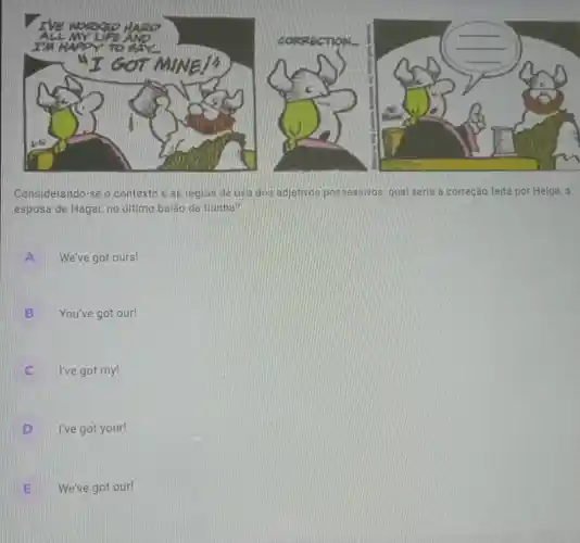 Considerando-se o contexto e as regras de uso dos adjetivos possessivos, qual seria a correção feita por Helga , a
esposa de Hagar, no último balão da tirinha?
A We've got ours!
You've got our!
B
C I've got my! c.
D I've got your!
E We've got our!