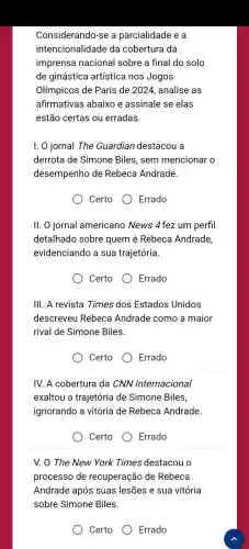 Considerando-se a parcialidade e a
intencionalidade da cobertura da
imprensa nacional sobre a final do solo
de ginástica artística nos Jogos
Olímpicos de Paris de 2024 , analise as
afirmativas abaixo e assinale se elas
estão certas ou erradas.
I. O jornal The Guardian destacou a
derrota de Simone Biles, sem mencionar o
desempenho de Rebeca Andrade.
Certo Errado
II. 0 jornal americano News 4 fez um perfil
detalhado sobre quem é Rebeca Andrade,
evidenciando a sua trajetória.
Certo Errado
III. A revista Times dos Estados Unidos
descreveu Rebeca Andrade como a maior
rival de Simone Biles
Certo	Errado
IV. A cobertura da CNN Internacional
exaltou a trajetória de Simone Biles,
ignorando a vitória de Rebeca Andrade.
Certo
Errado
V. 0 The New York Times destacou o
processo de recuperação de Rebeca
Andrade após suas lesões e sua vitória
sobre Simone Biles.
Certo Errado