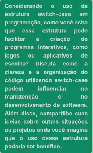 Considerando	uso da
estrutura switch-case em
programa :ão, como você acha
que essa estrutura pode
facilitar a criação de
program is interativos, como
jogos ou aplicativos de
escolha? Discuta como a
clareza e a organização do
código utilizando switch-case
podem	influenciar	na
manutenção	e	no
desenvolvimento de software.
Além disso , compartill he suas
ideias sobre outras situações
ou projetos onde você imagina
que o uso dessa estrutura
poderia ser benéfico.