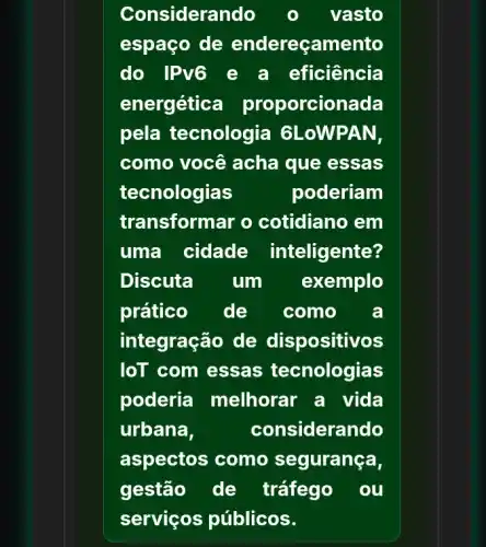 Considerando	vasto
espaço de endereçamento
do IPv6 e a eficiência
energética proporcionada
pela tecnologia GLoWPAN,
como você acha que essas
tecnologias	poderiam
transformar o cotidiano em
uma cidade inteligente?
Discuta um exemplo
prático de . como a
integração de dispositivos
loT com essas tecnologias
poderia melhorar a vida
urbana,	considerando
aspectos como segurança,
gestão de tráfego ou