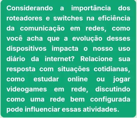 Considerar nportância dos
roteadores e switches na eficiência
da comunicação em redes,como
você acha que a evolução desses
dispositivos impacta o nosso uso
diário da internet?Relacione sua
resposta com situaçōes cotidianas,
como estudar online ou jogar
videogames em rede, discutindo
como uma rede bem configurada
pode influenciar essas atividades.