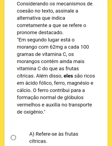 Considerar do os mecanismos ; de
coesão no texto , assinale a
alternativa que indica
corretamente a que se refere o
pronome destacado.
"Em segundo lugar está o
morango com 62mg a cada 100
gramas de vitamina C, os
morangos contêm ainda mais
vitamina C do que as frutas
cítricas. Além disso, eles são ricos
em ácido fólico , ferro, magnésio e
cálcio. O ferro contribui para a
formação normal de glóbulos
vermelhos e auxilia no transporte
de oxigênio."
A) Refere-se às frutas
cítricas.