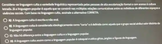 Considera-se linguagem culta a variedade linguística representada pelas pessoas de alta escolarização formal e com acesso à cultura
letrada. lá a linguagem popular ê aquela que se constr6i nas mũltiplas relações comunicativas entre os individuos de diferentes espagose
vivências sociais . Com basena linguagem culta , assinale a alternativa CORRETA:
A) A linguagem culta éescrita enão oral.
B) A linguagem culta é considerada ideologicamente como "certa"e é definida como aquela que ogrupo social atribui valor distinto da
linguagem popular.
C) Não há diferença entre a linguagem culta e a linguagem popular.
D) Alinguagem culta assim como a linguagem popular é coloquial e utiliza girias,jargōes e figuras de linguagem.